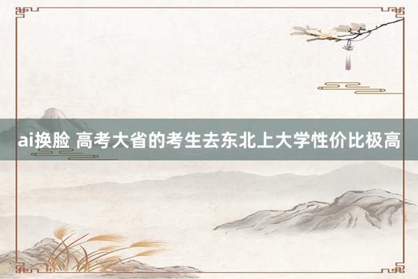 ai换脸 高考大省的考生去东北上大学性价比极高