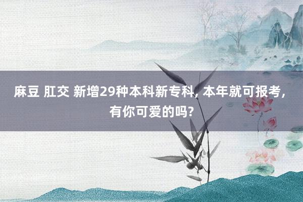 麻豆 肛交 新增29种本科新专科, 本年就可报考, 有你可爱的吗?