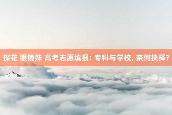 探花 眼镜妹 高考志愿填报: 专科与学校, 奈何抉择?