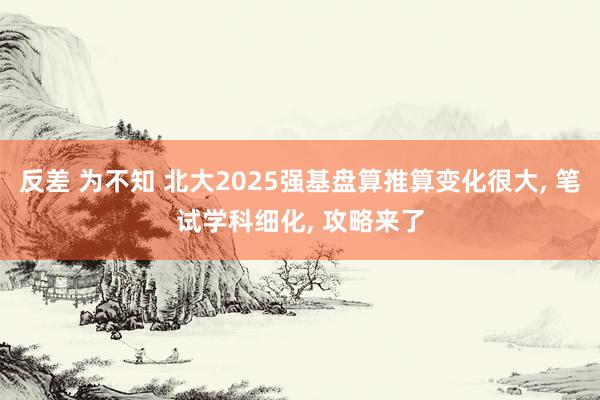 反差 为不知 北大2025强基盘算推算变化很大, 笔试学科细化, 攻略来了