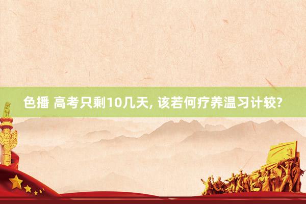 色播 高考只剩10几天, 该若何疗养温习计较?