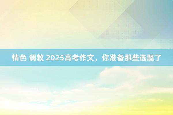 情色 调教 2025高考作文，你准备那些选题了