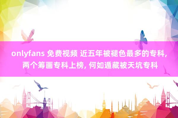 onlyfans 免费视频 近五年被褪色最多的专科, 两个筹画专科上榜, 何如遁藏被天坑专科