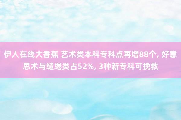 伊人在线大香蕉 艺术类本科专科点再增88个, 好意思术与缱绻类占52%, 3种新专科可挽救
