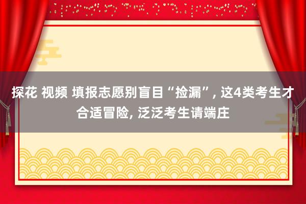 探花 视频 填报志愿别盲目“捡漏”, 这4类考生才合适冒险, 泛泛考生请端庄