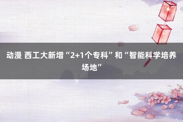 动漫 西工大新增“2+1个专科”和“智能科学培养场地”