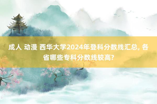 成人 动漫 西华大学2024年登科分数线汇总, 各省哪些专科分数线较高?