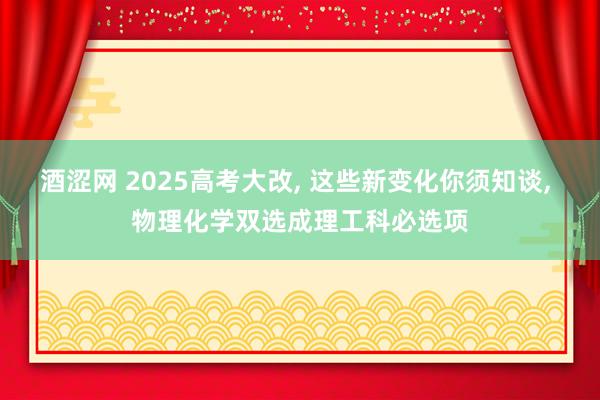酒涩网 2025高考大改, 这些新变化你须知谈, 物理化学双选成理工科必选项