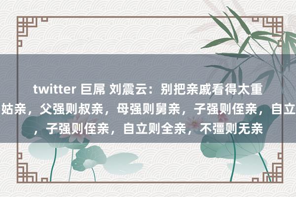 twitter 巨屌 刘震云：别把亲戚看得太重，亲戚关系，爷强则姑亲，父强则叔亲，母强则舅亲，子强则侄亲，自立则全亲，不彊则无亲