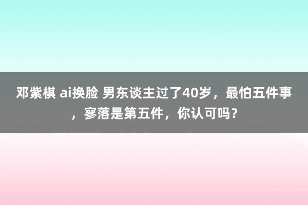 邓紫棋 ai换脸 男东谈主过了40岁，最怕五件事，寥落是第五件，你认可吗？