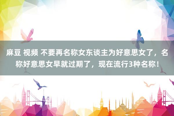 麻豆 视频 不要再名称女东谈主为好意思女了，名称好意思女早就过期了，现在流行3种名称！