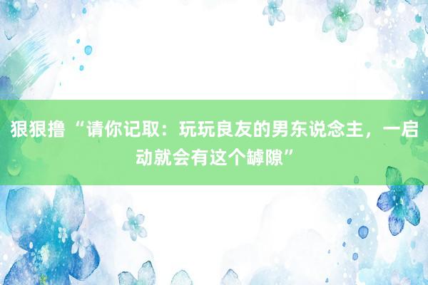 狠狠撸 “请你记取：玩玩良友的男东说念主，一启动就会有这个罅隙”