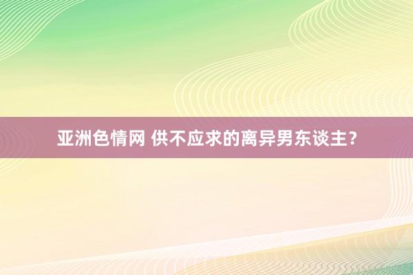 亚洲色情网 供不应求的离异男东谈主？