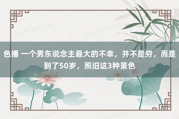 色播 一个男东说念主最大的不幸，并不是穷，而是到了50岁，照旧这3种景色