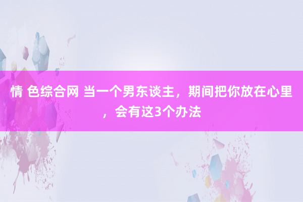 情 色综合网 当一个男东谈主，期间把你放在心里，会有这3个办法
