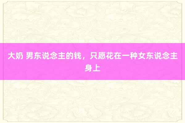 大奶 男东说念主的钱，只愿花在一种女东说念主身上