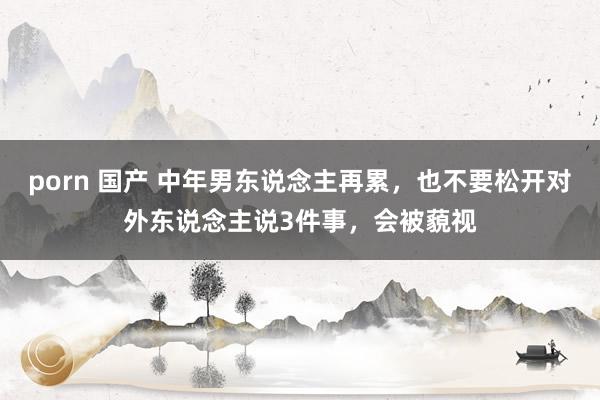 porn 国产 中年男东说念主再累，也不要松开对外东说念主说3件事，会被藐视