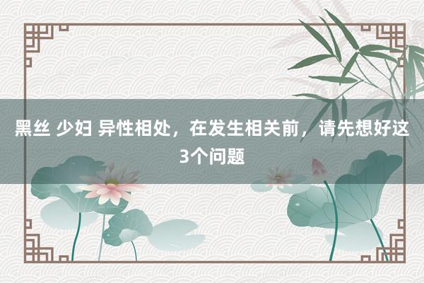 黑丝 少妇 异性相处，在发生相关前，请先想好这3个问题