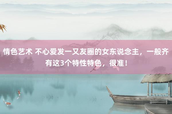 情色艺术 不心爱发一又友圈的女东说念主，一般齐有这3个特性特色，很准！