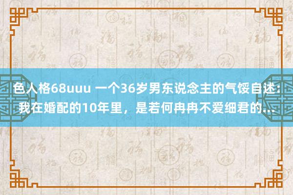 色人格68uuu 一个36岁男东说念主的气馁自述：我在婚配的10年里，是若何冉冉不爱细君的...