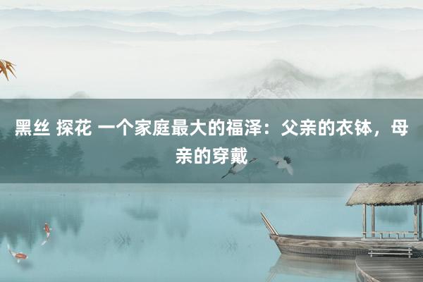 黑丝 探花 一个家庭最大的福泽：父亲的衣钵，母亲的穿戴