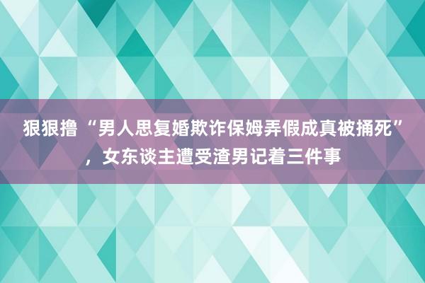 狠狠撸 “男人思复婚欺诈保姆弄假成真被捅死”，女东谈主遭受渣男记着三件事