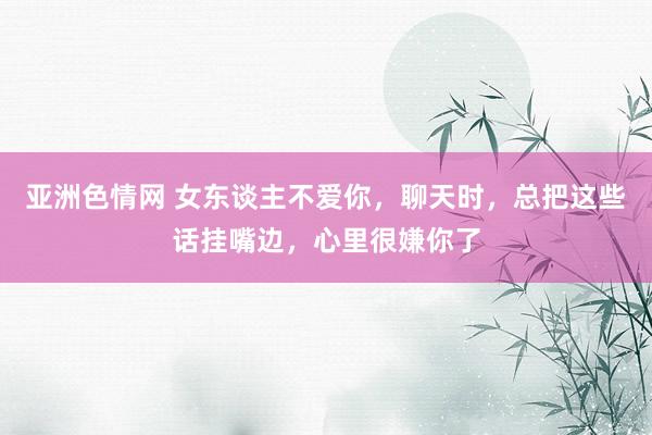 亚洲色情网 女东谈主不爱你，聊天时，总把这些话挂嘴边，心里很嫌你了
