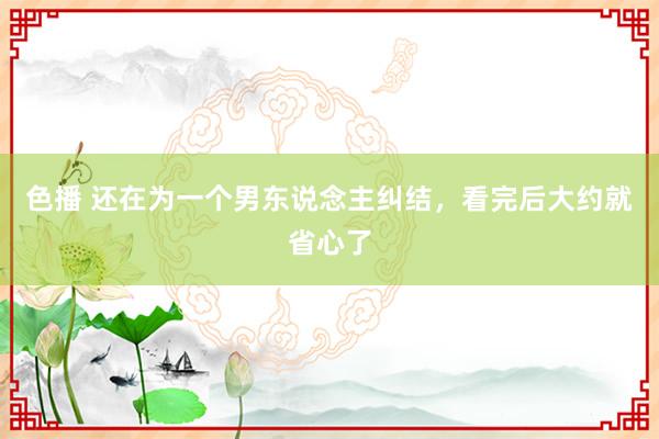 色播 还在为一个男东说念主纠结，看完后大约就省心了