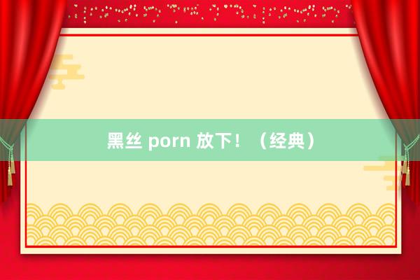 黑丝 porn 放下！（经典）