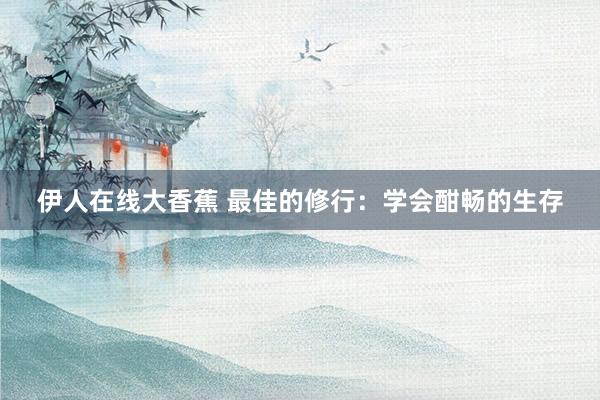 伊人在线大香蕉 最佳的修行：学会酣畅的生存
