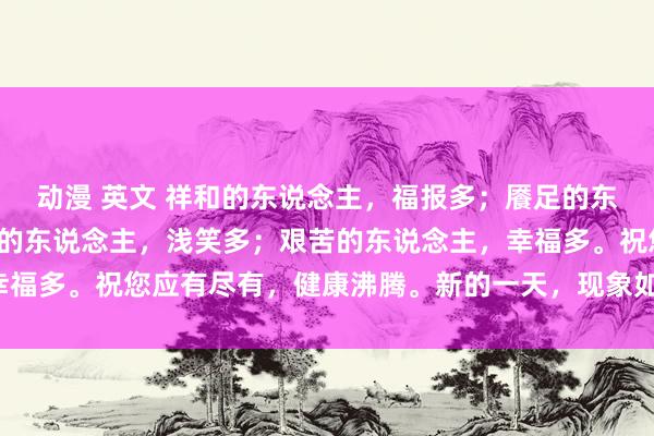 动漫 英文 祥和的东说念主，福报多；餍足的东说念主，沸腾多；阳光的东说念主，浅笑多；艰苦的东说念主，幸福多。祝您应有尽有，健康沸腾。新的一天，现象如意！祥瑞喜乐！