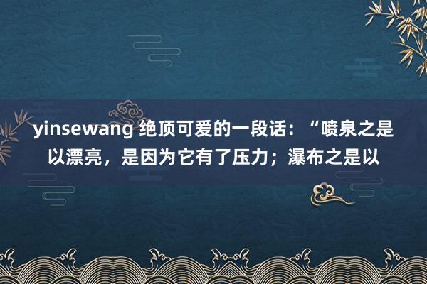 yinsewang 绝顶可爱的一段话:“喷泉之是以漂亮,是因为它有了压力;瀑布之是以