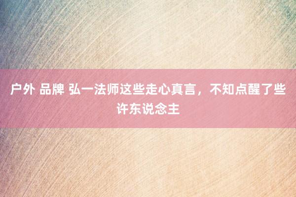 户外 品牌 弘一法师这些走心真言，不知点醒了些许东说念主
