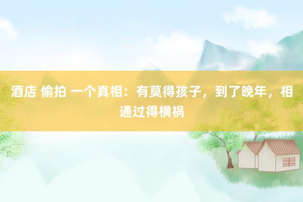 酒店 偷拍 一个真相：有莫得孩子，到了晚年，相通过得横祸