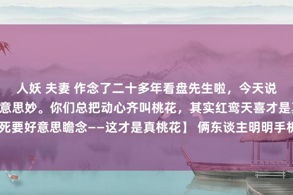 人妖 夫妻 作念了二十多年看盘先生啦，今天说说天下最眷注的情谊好意思妙。你们总把动心齐叫桃花，其实红鸾天喜才是真戏码 【空洞上面却死要好意思瞻念——这才是真桃花】 俩东谈主明明手机聊得能擦出火星子，碰面专爱装得比甲方还肃穆。他发