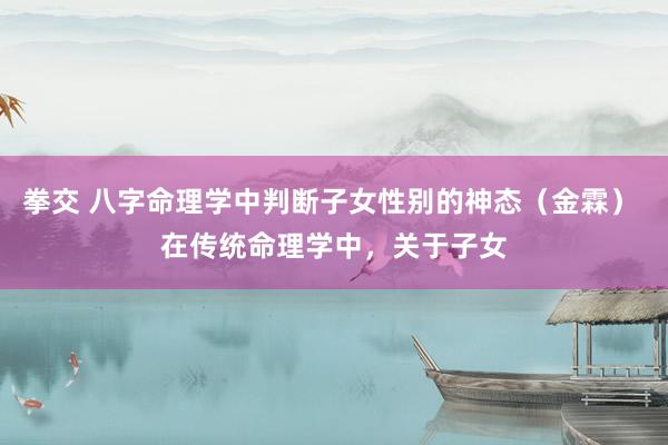 拳交 八字命理学中判断子女性别的神态(金霖) 在传统命理学中,关于子女