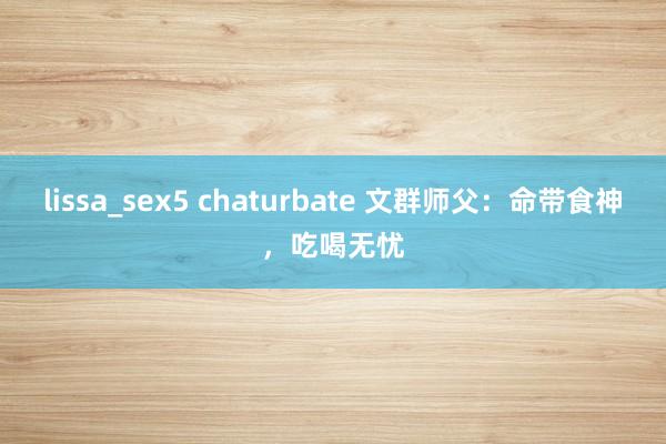 lissa_sex5 chaturbate 文群师父：命带食神，吃喝无忧