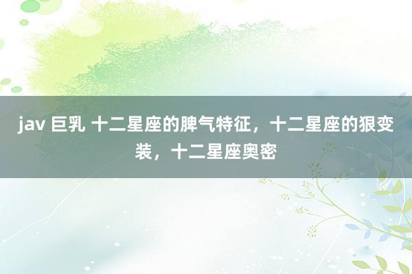 jav 巨乳 十二星座的脾气特征，十二星座的狠变装，十二星座奥密