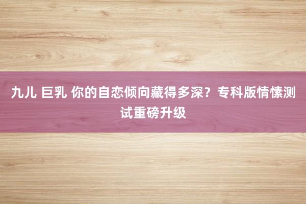 九儿 巨乳 你的自恋倾向藏得多深？专科版情愫测试重磅升级