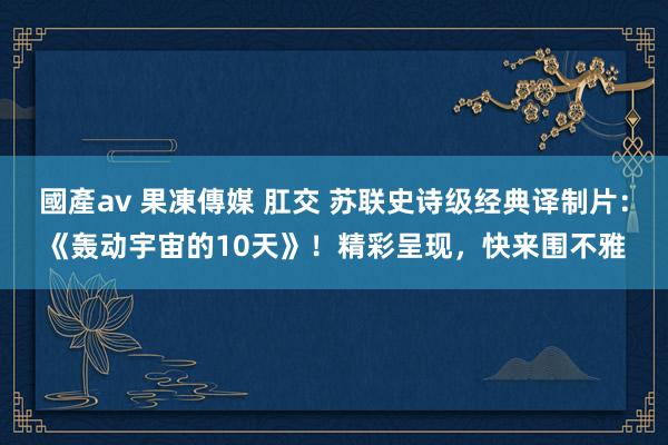 國產av 果凍傳媒 肛交 苏联史诗级经典译制片：《轰动宇宙的10天》！精彩呈现，快来围不雅