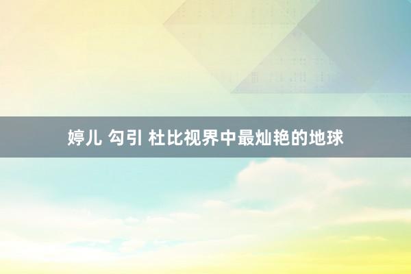 婷儿 勾引 杜比视界中最灿艳的地球