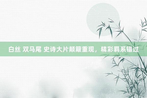 白丝 双马尾 史诗大片颠簸重现，精彩羁系错过