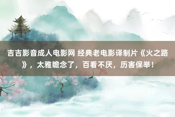 吉吉影音成人电影网 经典老电影译制片《火之路》，太雅瞻念了，百看不厌，历害保举！