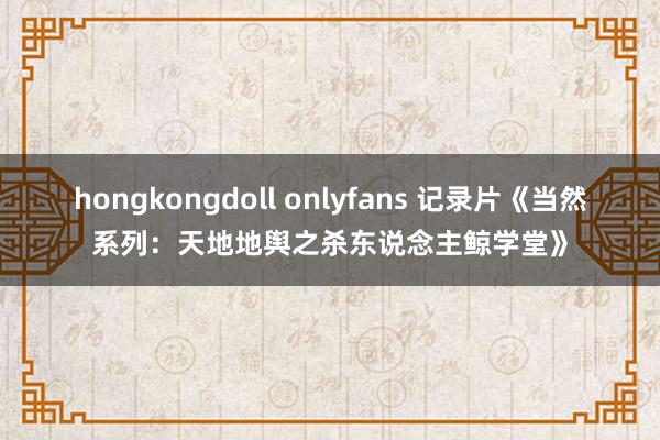 hongkongdoll onlyfans 记录片《当然系列：天地地舆之杀东说念主鲸学堂》