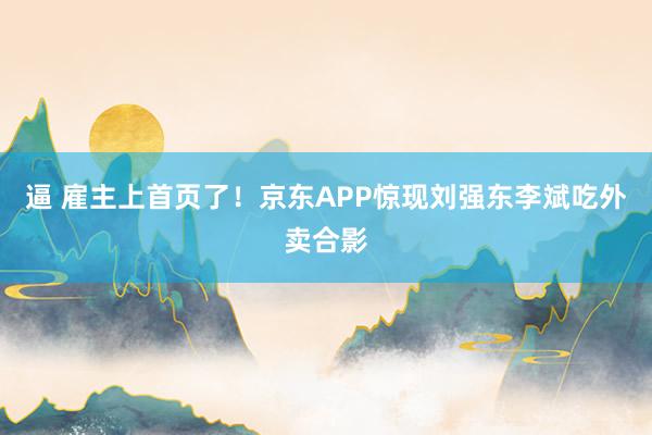 逼 雇主上首页了！京东APP惊现刘强东李斌吃外卖合影