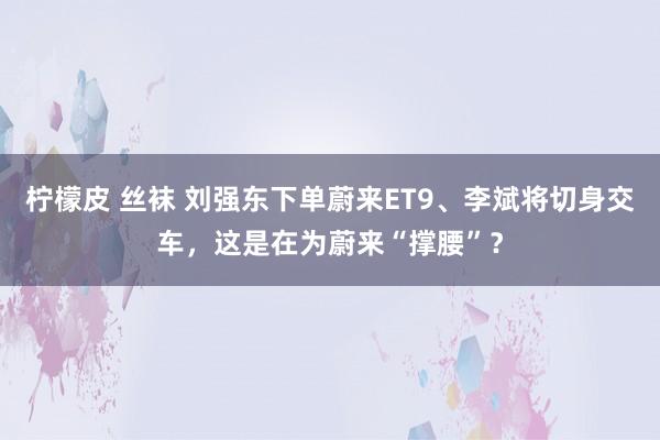 柠檬皮 丝袜 刘强东下单蔚来ET9、李斌将切身交车，这是在为蔚来“撑腰”？