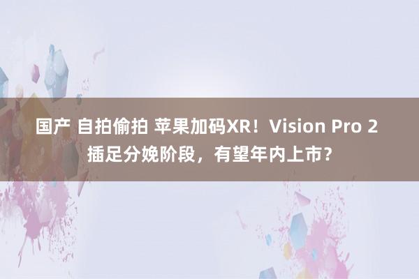 国产 自拍偷拍 苹果加码XR！Vision Pro 2 插足分娩阶段，有望年内上市？