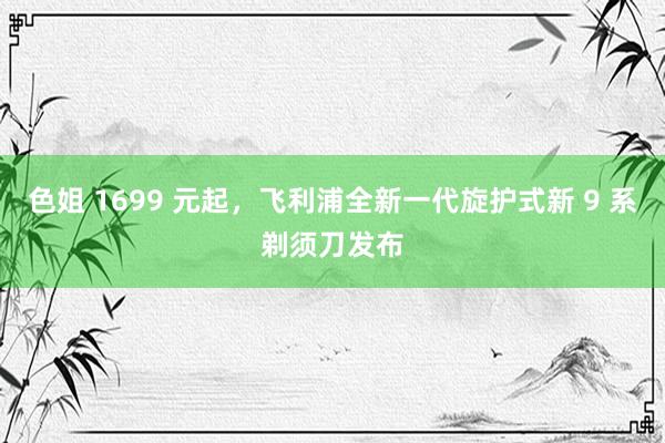 色姐 1699 元起，飞利浦全新一代旋护式新 9 系剃须刀发布