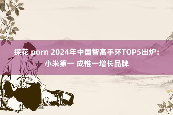 探花 porn 2024年中国智高手环TOP5出炉：小米第一 成惟一增长品牌