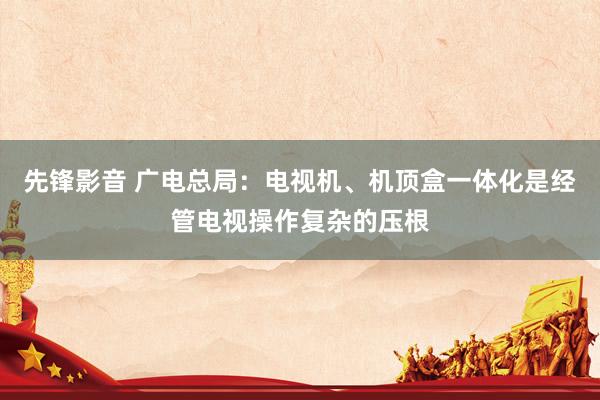 先锋影音 广电总局：电视机、机顶盒一体化是经管电视操作复杂的压根